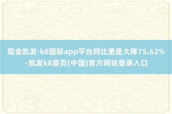 现金凯发·k8国际app平台同比更是大降75.62%-凯发k8首页(中国)官方网站登录入口