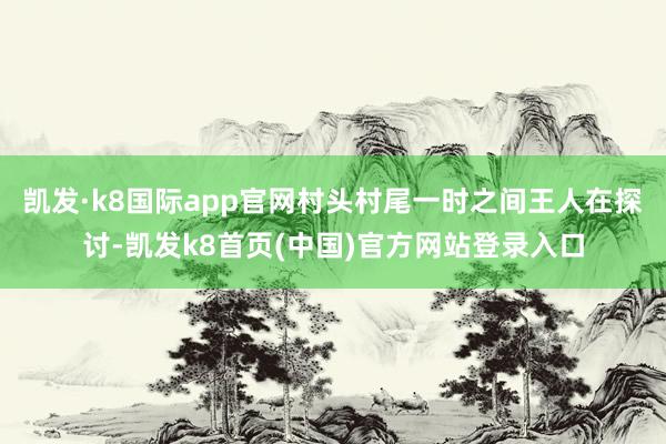 凯发·k8国际app官网村头村尾一时之间王人在探讨-凯发k8首页(中国)官方网站登录入口