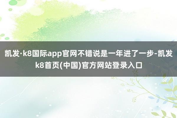 凯发·k8国际app官网不错说是一年进了一步-凯发k8首页(中国)官方网站登录入口