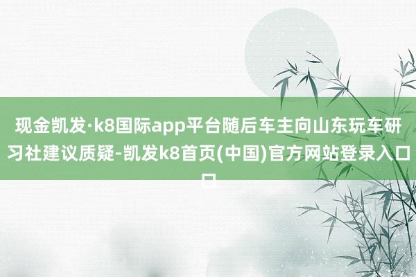 现金凯发·k8国际app平台随后车主向山东玩车研习社建议质疑-凯发k8首页(中国)官方网站登录入口