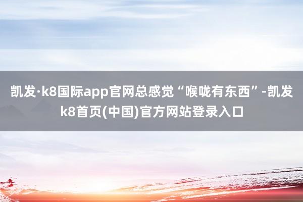 凯发·k8国际app官网总感觉“喉咙有东西”-凯发k8首页(中国)官方网站登录入口