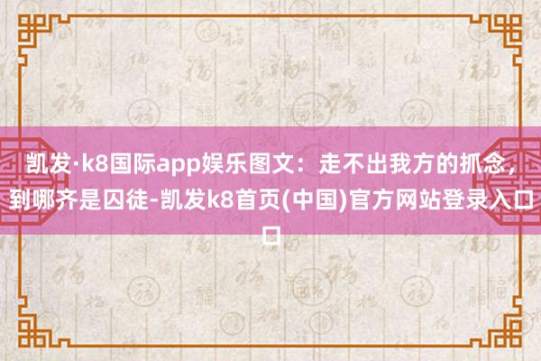 凯发·k8国际app娱乐图文：走不出我方的抓念，到哪齐是囚徒-凯发k8首页(中国)官方网站登录入口