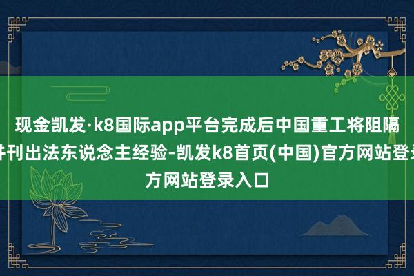 现金凯发·k8国际app平台完成后中国重工将阻隔上市并刊出法东说念主经验-凯发k8首页(中国)官方网站登录入口