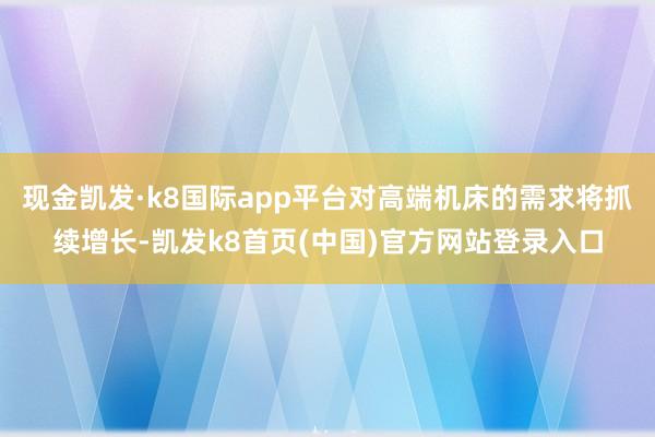 现金凯发·k8国际app平台对高端机床的需求将抓续增长-凯发k8首页(中国)官方网站登录入口