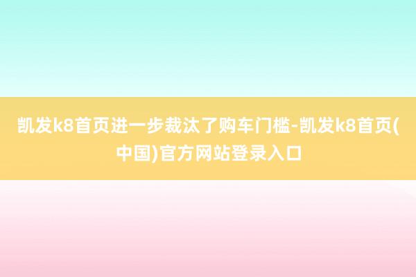 凯发k8首页进一步裁汰了购车门槛-凯发k8首页(中国)官方网站登录入口