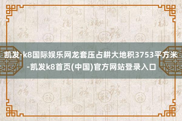 凯发·k8国际娱乐网龙套压占耕大地积3753平方米-凯发k8首页(中国)官方网站登录入口