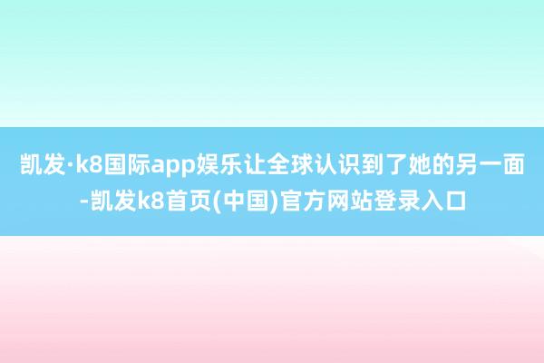 凯发·k8国际app娱乐让全球认识到了她的另一面-凯发k8首页(中国)官方网站登录入口
