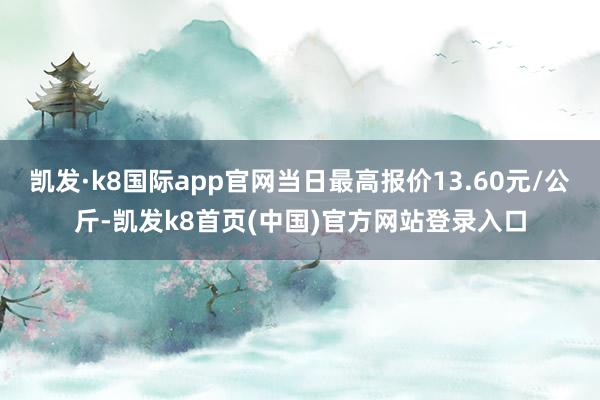 凯发·k8国际app官网当日最高报价13.60元/公斤-凯发k8首页(中国)官方网站登录入口