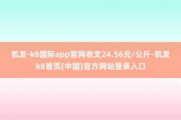 凯发·k8国际app官网收支24.56元/公斤-凯发k8首页(中国)官方网站登录入口