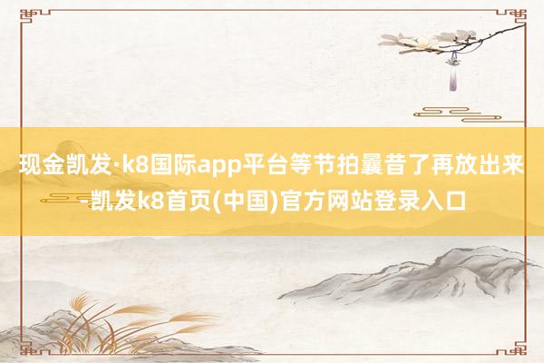 现金凯发·k8国际app平台等节拍曩昔了再放出来-凯发k8首页(中国)官方网站登录入口