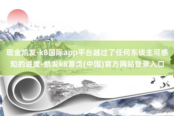 现金凯发·k8国际app平台越过了任何东谈主可感知的进度-凯发k8首页(中国)官方网站登录入口