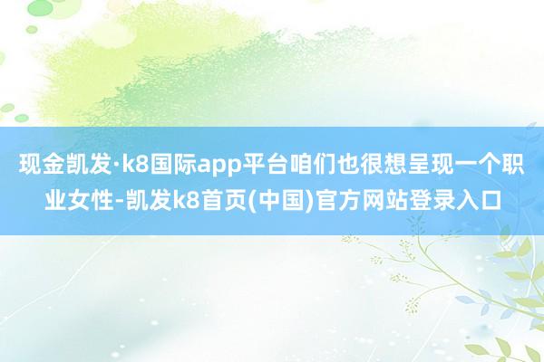 现金凯发·k8国际app平台咱们也很想呈现一个职业女性-凯发k8首页(中国)官方网站登录入口