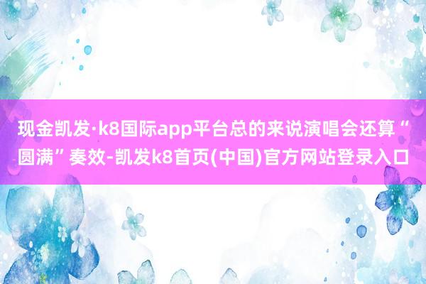 现金凯发·k8国际app平台总的来说演唱会还算“圆满”奏效-凯发k8首页(中国)官方网站登录入口
