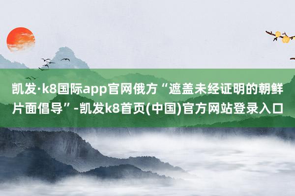 凯发·k8国际app官网俄方“遮盖未经证明的朝鲜片面倡导”-凯发k8首页(中国)官方网站登录入口