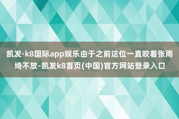 凯发·k8国际app娱乐由于之前这位一直咬着张雨绮不放-凯发k8首页(中国)官方网站登录入口