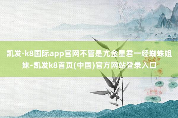 凯发·k8国际app官网不管是亢金星君一经蜘蛛姐妹-凯发k8首页(中国)官方网站登录入口