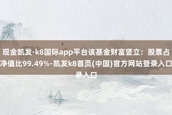现金凯发·k8国际app平台该基金财富竖立：股票占净值比99.49%-凯发k8首页(中国)官方网站登录入口