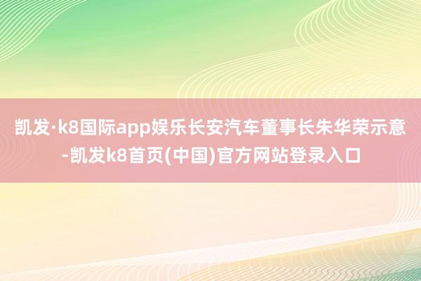 凯发·k8国际app娱乐长安汽车董事长朱华荣示意-凯发k8首页(中国)官方网站登录入口