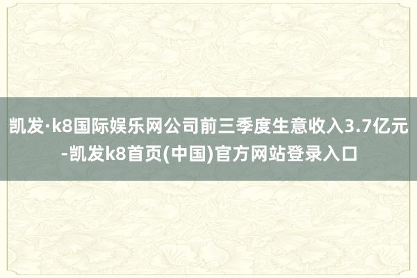 凯发·k8国际娱乐网公司前三季度生意收入3.7亿元-凯发k8首页(中国)官方网站登录入口