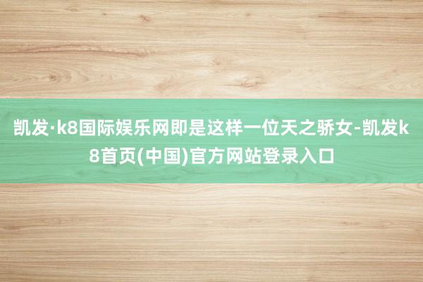 凯发·k8国际娱乐网即是这样一位天之骄女-凯发k8首页(中国)官方网站登录入口