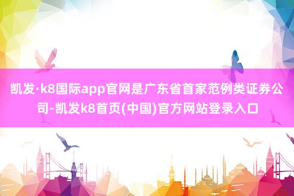 凯发·k8国际app官网是广东省首家范例类证券公司-凯发k8首页(中国)官方网站登录入口