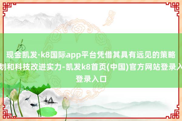 现金凯发·k8国际app平台凭借其具有远见的策略规划和科技改进实力-凯发k8首页(中国)官方网站登录入口