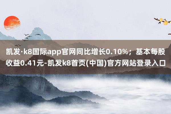 凯发·k8国际app官网同比增长0.10%；基本每股收益0.41元-凯发k8首页(中国)官方网站登录入口