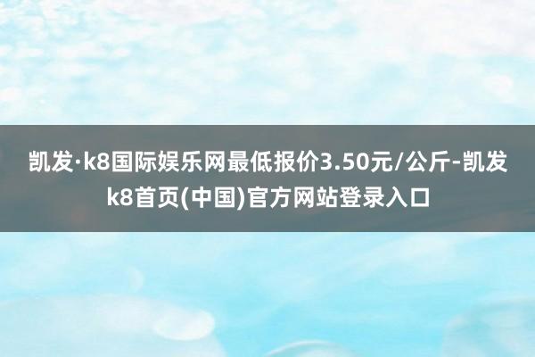 凯发·k8国际娱乐网最低报价3.50元/公斤-凯发k8首页(中国)官方网站登录入口