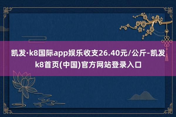 凯发·k8国际app娱乐收支26.40元/公斤-凯发k8首页(中国)官方网站登录入口