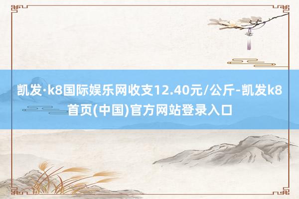 凯发·k8国际娱乐网收支12.40元/公斤-凯发k8首页(中国)官方网站登录入口