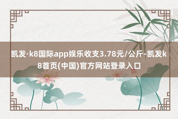 凯发·k8国际app娱乐收支3.78元/公斤-凯发k8首页(中国)官方网站登录入口