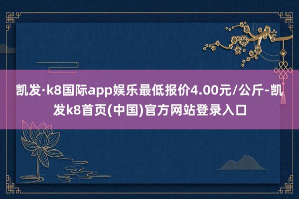 凯发·k8国际app娱乐最低报价4.00元/公斤-凯发k8首页(中国)官方网站登录入口