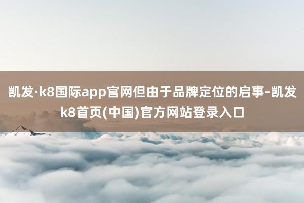 凯发·k8国际app官网但由于品牌定位的启事-凯发k8首页(中国)官方网站登录入口