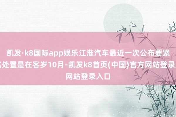 凯发·k8国际app娱乐江淮汽车最近一次公布要紧财富处置是在客岁10月-凯发k8首页(中国)官方网站登录入口