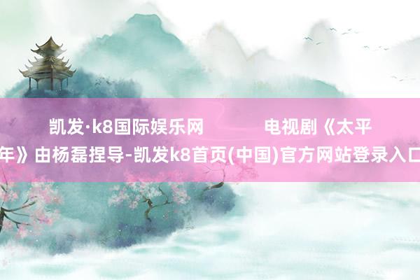 凯发·k8国际娱乐网            电视剧《太平年》由杨磊捏导-凯发k8首页(中国)官方网站登录入口