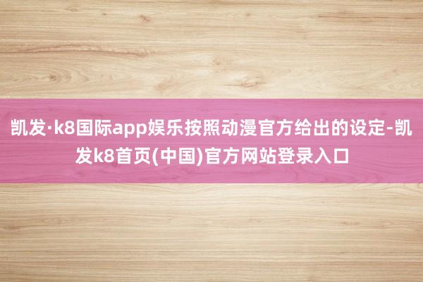 凯发·k8国际app娱乐按照动漫官方给出的设定-凯发k8首页(中国)官方网站登录入口