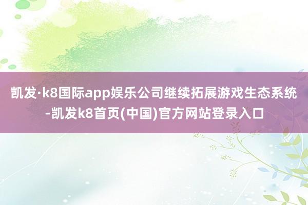 凯发·k8国际app娱乐公司继续拓展游戏生态系统-凯发k8首页(中国)官方网站登录入口