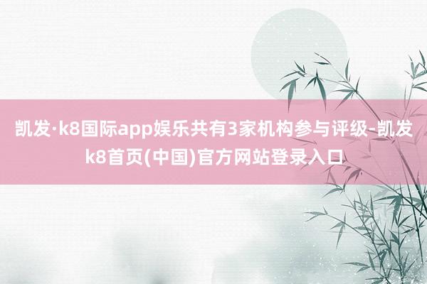 凯发·k8国际app娱乐共有3家机构参与评级-凯发k8首页(中国)官方网站登录入口