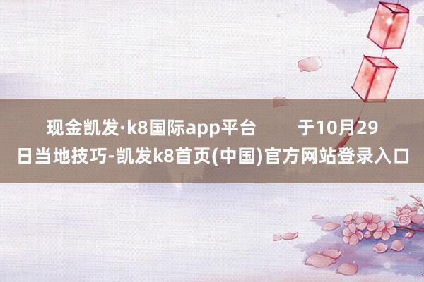 现金凯发·k8国际app平台        于10月29日当地技巧-凯发k8首页(中国)官方网站登录入口