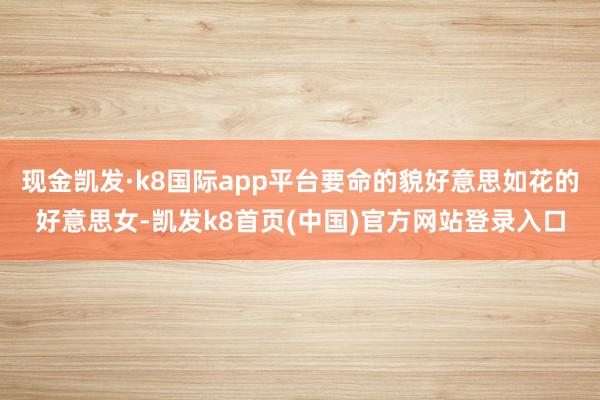 现金凯发·k8国际app平台要命的貌好意思如花的好意思女-凯发k8首页(中国)官方网站登录入口