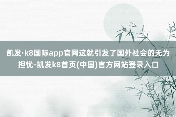 凯发·k8国际app官网这就引发了国外社会的无为担忧-凯发k8首页(中国)官方网站登录入口