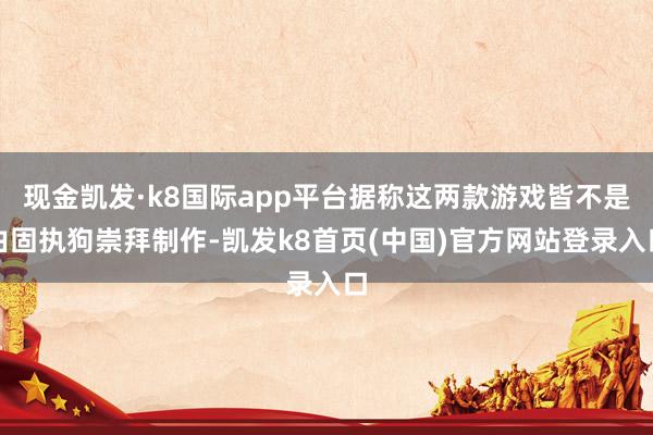 现金凯发·k8国际app平台据称这两款游戏皆不是由固执狗崇拜制作-凯发k8首页(中国)官方网站登录入口