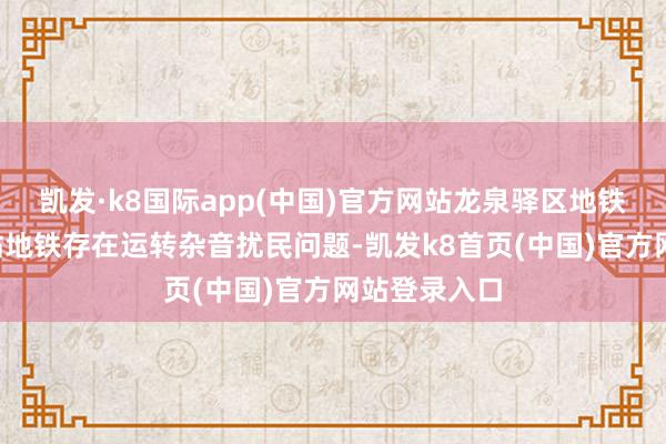 凯发·k8国际app(中国)官方网站龙泉驿区地铁2号线界牌站地铁存在运转杂音扰民问题-凯发k8首页(中国)官方网站登录入口