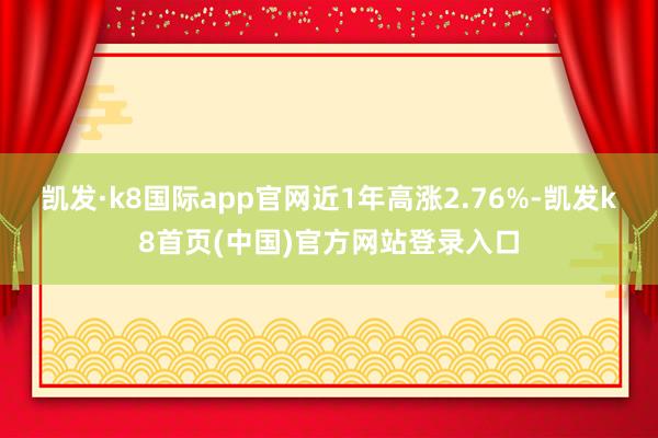 凯发·k8国际app官网近1年高涨2.76%-凯发k8首页(中国)官方网站登录入口