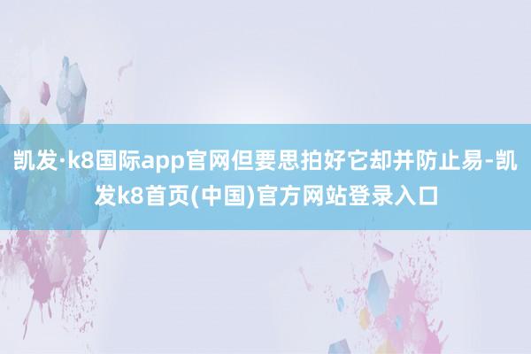 凯发·k8国际app官网但要思拍好它却并防止易-凯发k8首页(中国)官方网站登录入口