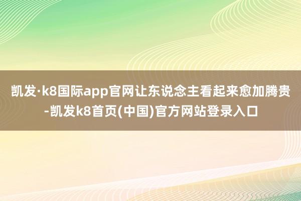 凯发·k8国际app官网让东说念主看起来愈加腾贵-凯发k8首页(中国)官方网站登录入口