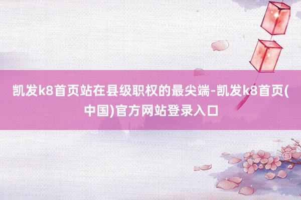 凯发k8首页站在县级职权的最尖端-凯发k8首页(中国)官方网站登录入口