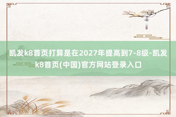 凯发k8首页打算是在2027年提高到7-8级-凯发k8首页(中国)官方网站登录入口