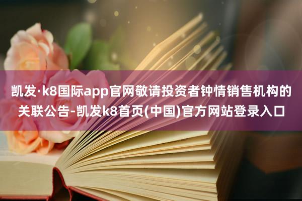 凯发·k8国际app官网敬请投资者钟情销售机构的关联公告-凯发k8首页(中国)官方网站登录入口