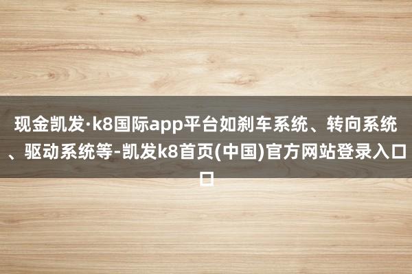 现金凯发·k8国际app平台如刹车系统、转向系统、驱动系统等-凯发k8首页(中国)官方网站登录入口